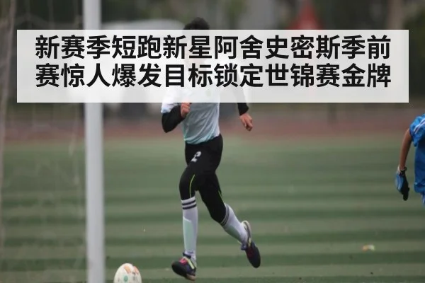 新赛季短跑新星阿舍史密斯季前赛惊人爆发目标锁定世锦赛金牌