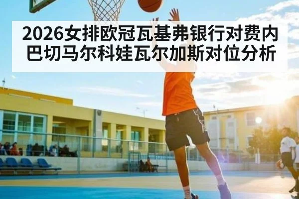 2026女排欧冠瓦基弗银行对费内巴切马尔科娃瓦尔加斯对位分析（kaiyun sports）